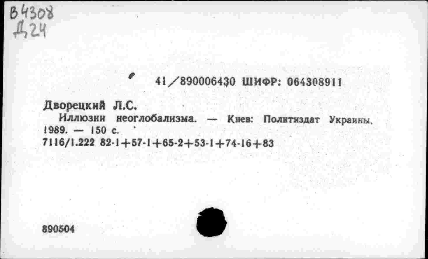 ﻿6^50« Дгч
41/890006430 ШИФР: 064308911
Дворецкий Л.С.
Иллюзии неоглобализма. — Киев: Политиздат Украины 1989. — 150 с. ’
7116/1.222 82-14-57-14-65-2+53-1 +74-164-83
890504